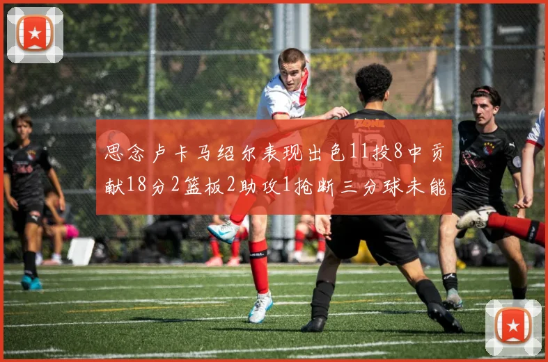 思念卢卡马绍尔表现出色11投8中贡献18分2篮板2助攻1抢断三分球未能命中