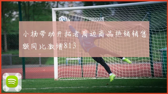 小杨带动开拓者周边商品热销销售额同比激增813