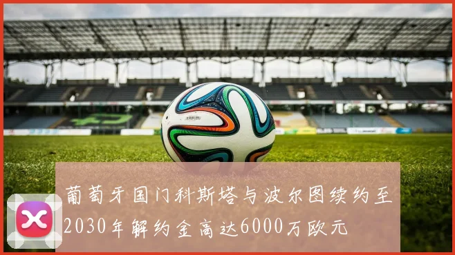 葡萄牙国门科斯塔与波尔图续约至2030年解约金高达6000万欧元