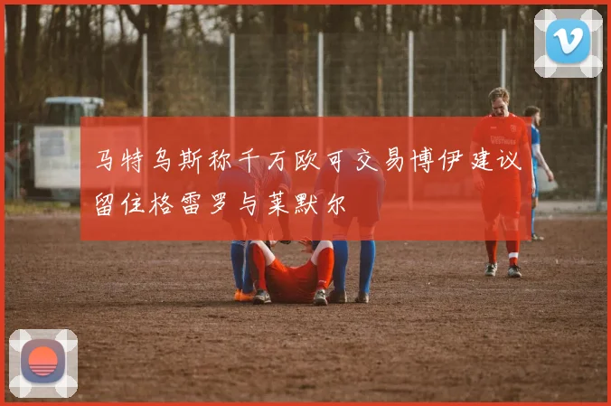 马特乌斯称千万欧可交易博伊建议留住格雷罗与莱默尔
