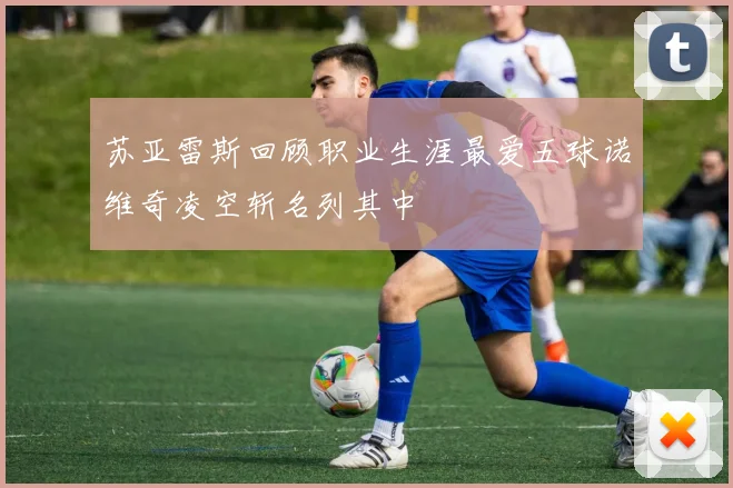 苏亚雷斯回顾职业生涯最爱五球诺维奇凌空斩名列其中