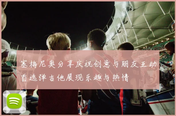 塞梅尼奥分享庆祝创意与朋友互动首选弹吉他展现乐趣与热情