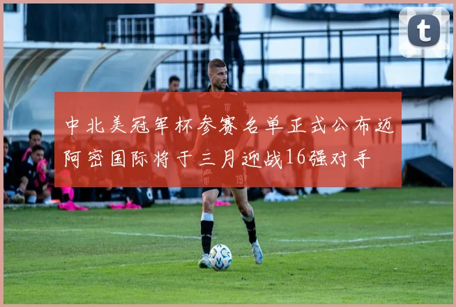 中北美冠军杯参赛名单正式公布迈阿密国际将于三月迎战16强对手