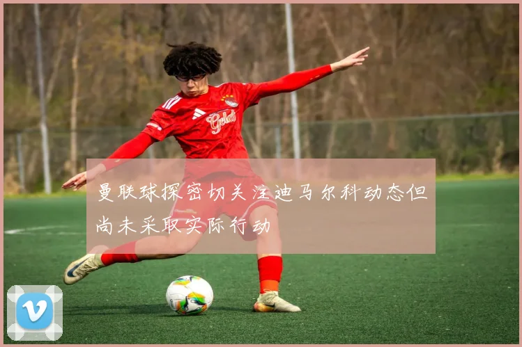 曼联球探密切关注迪马尔科动态但尚未采取实际行动