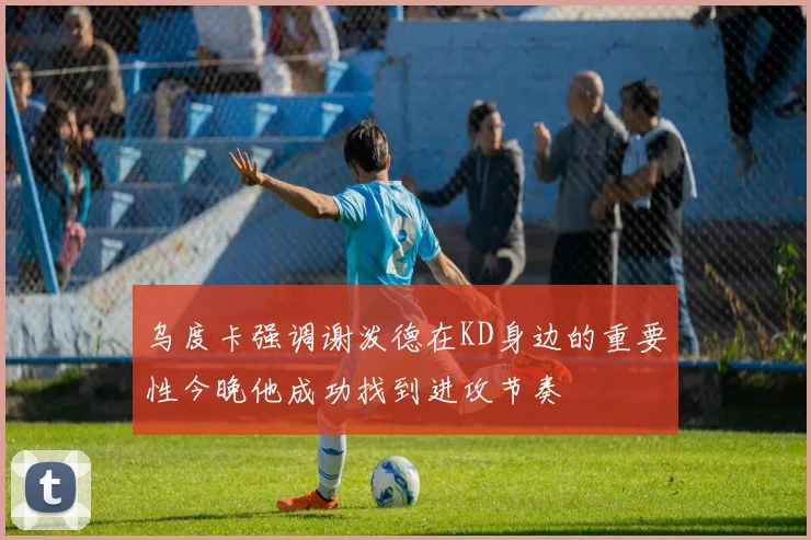 乌度卡强调谢泼德在KD身边的重要性今晚他成功找到进攻节奏