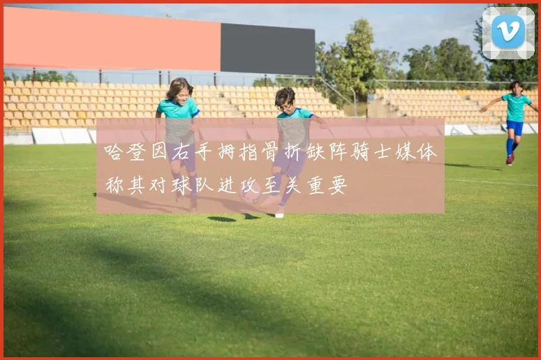 哈登因右手拇指骨折缺阵骑士媒体称其对球队进攻至关重要