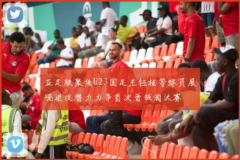 亚足联聚焦U23国足王钰栋等球员展现进攻潜力力争首次晋级淘汰赛
