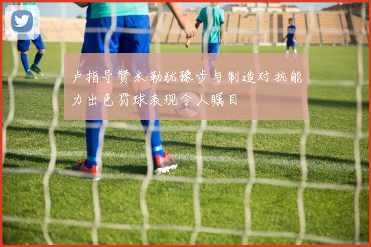 卢指导赞米勒犹豫步与制造对抗能力出色罚球表现令人瞩目