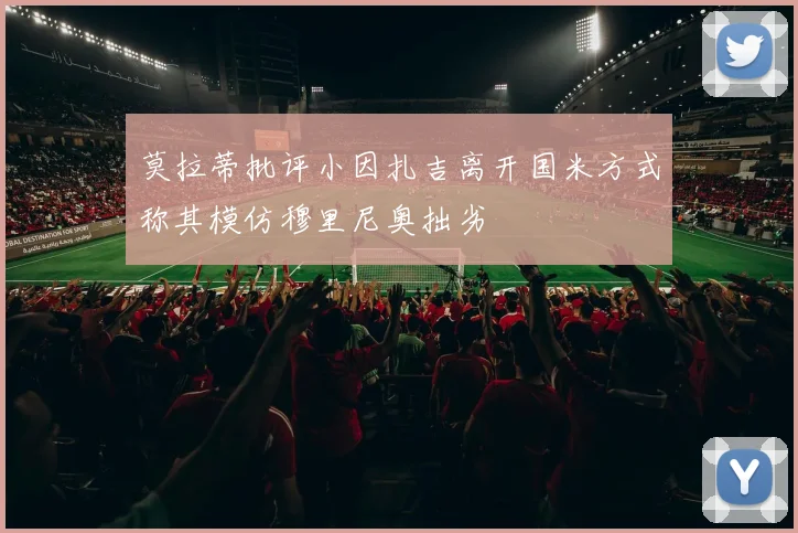 莫拉蒂批评小因扎吉离开国米方式称其模仿穆里尼奥拙劣
