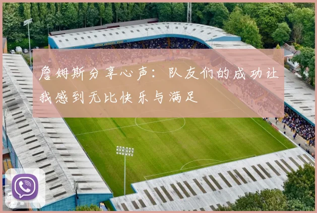 詹姆斯分享心声：队友们的成功让我感到无比快乐与满足