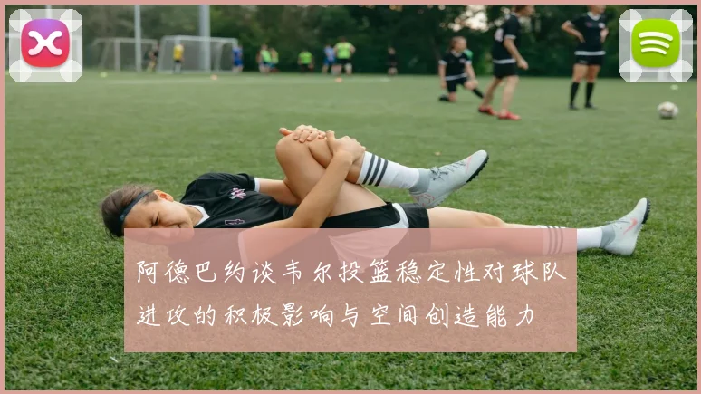 阿德巴约谈韦尔投篮稳定性对球队进攻的积极影响与空间创造能力