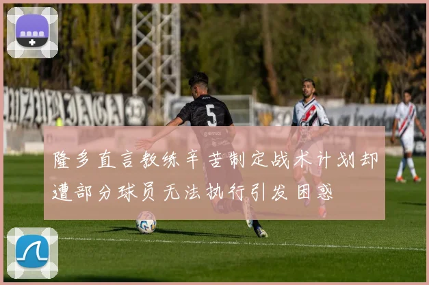 隆多直言教练辛苦制定战术计划却遭部分球员无法执行引发困惑