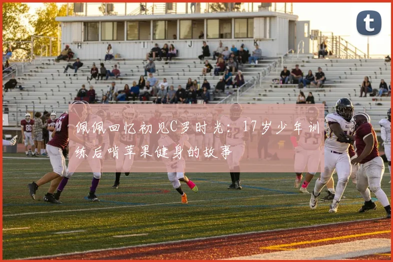 佩佩回忆初见C罗时光：17岁少年训练后啃苹果健身的故事