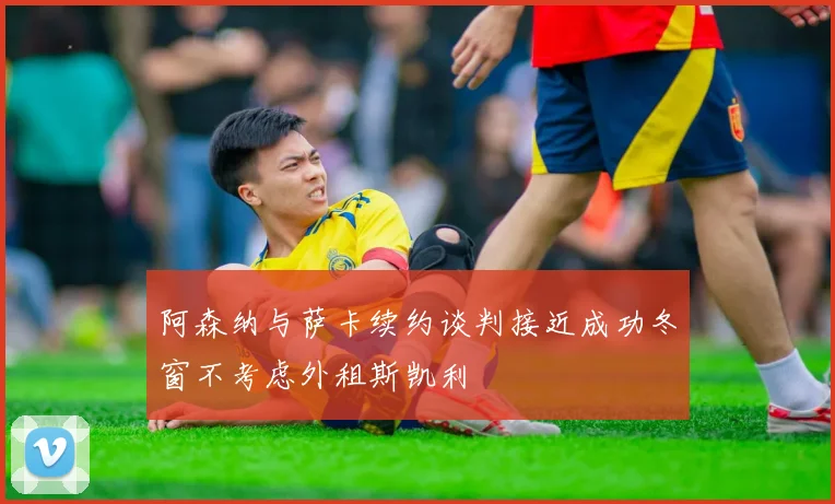 阿森纳与萨卡续约谈判接近成功冬窗不考虑外租斯凯利