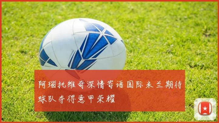 阿瑙托维奇深情寄语国际米兰期待球队夺得意甲荣耀