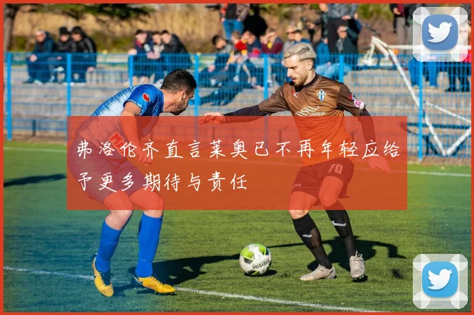 弗洛伦齐直言莱奥已不再年轻应给予更多期待与责任