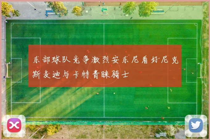 东部球队竞争激烈安东尼看好尼克斯麦迪与卡特青睐骑士