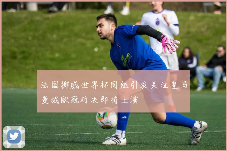 法国挪威世界杯同组引发关注皇马曼城欧冠对决即将上演