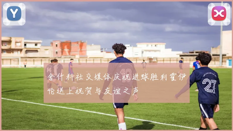 舍什科社交媒体庆祝进球胜利霍伊伦送上祝贺与友谊之声