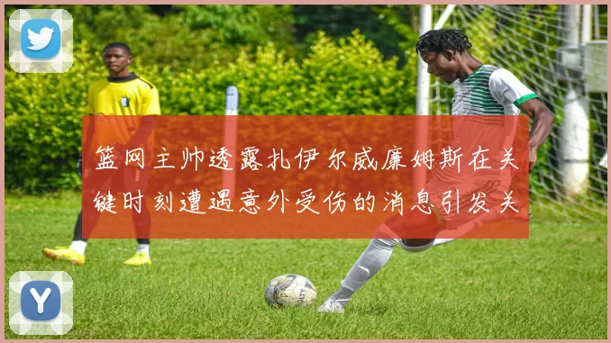 篮网主帅透露扎伊尔威廉姆斯在关键时刻遭遇意外受伤的消息引发关注