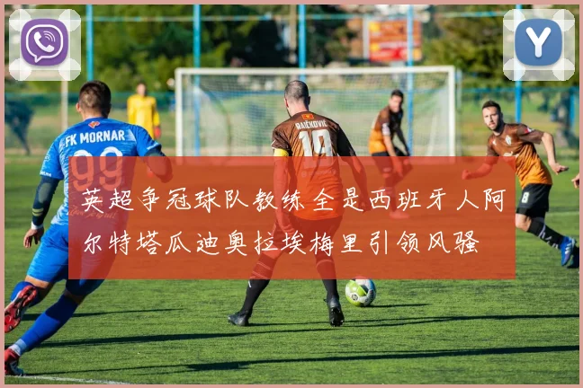 英超争冠球队教练全是西班牙人阿尔特塔瓜迪奥拉埃梅里引领风骚