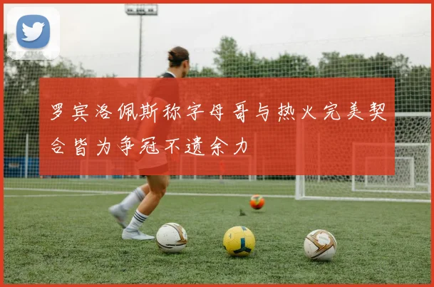 罗宾洛佩斯称字母哥与热火完美契合皆为争冠不遗余力