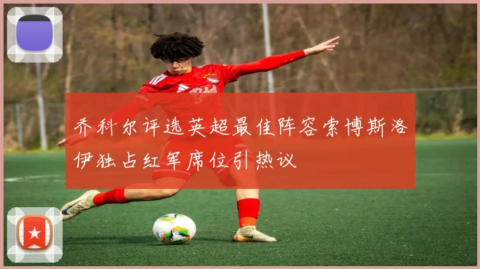 乔科尔评选英超最佳阵容索博斯洛伊独占红军席位引热议