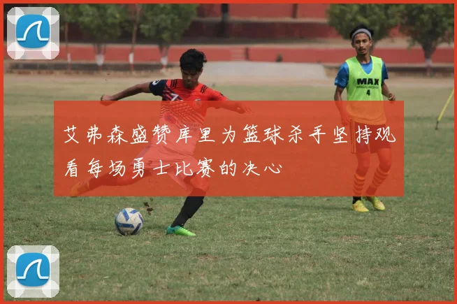 艾弗森盛赞库里为篮球杀手坚持观看每场勇士比赛的决心