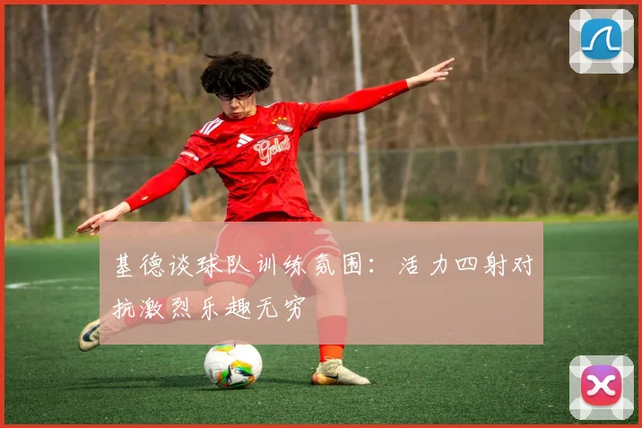 基德谈球队训练氛围：活力四射对抗激烈乐趣无穷