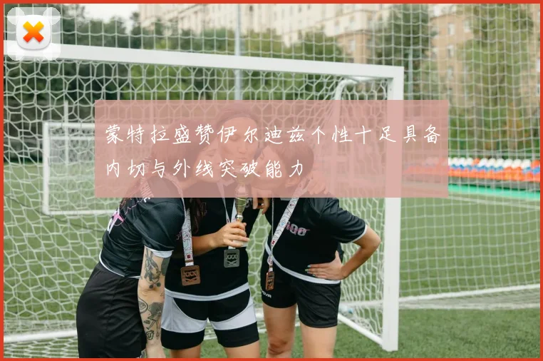 蒙特拉盛赞伊尔迪兹个性十足具备内切与外线突破能力