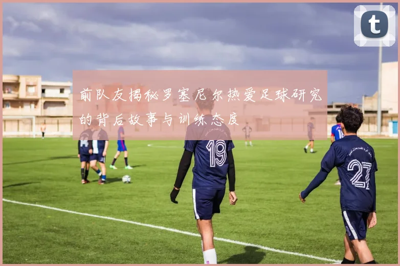 前队友揭秘罗塞尼尔热爱足球研究的背后故事与训练态度